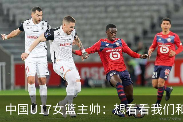 中国U17女篮主帅：想看看我们和世界篮球的差距 默契程度有待提高
